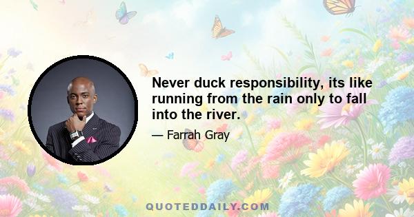 Never duck responsibility, its like running from the rain only to fall into the river.