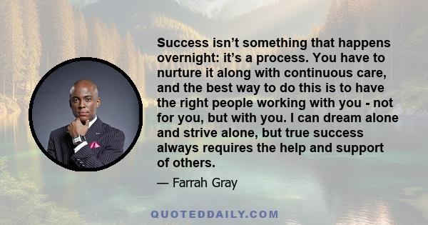 Success isn’t something that happens overnight: it’s a process. You have to nurture it along with continuous care, and the best way to do this is to have the right people working with you - not for you, but with you. I