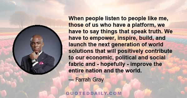 When people listen to people like me, those of us who have a platform, we have to say things that speak truth. We have to empower, inspire, build, and launch the next generation of world solutions that will positively