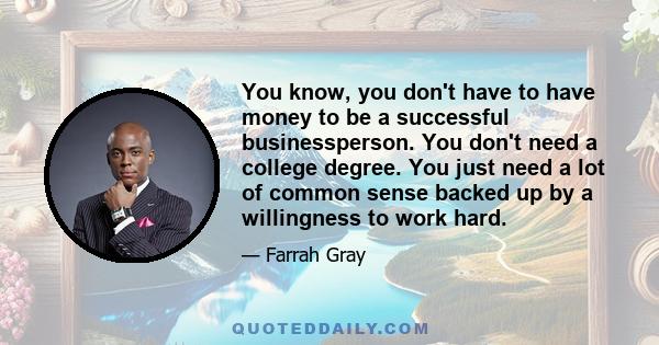 You know, you don't have to have money to be a successful businessperson. You don't need a college degree. You just need a lot of common sense backed up by a willingness to work hard.