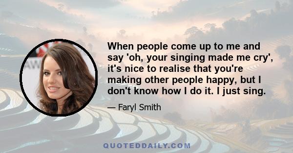 When people come up to me and say 'oh, your singing made me cry', it's nice to realise that you're making other people happy, but I don't know how I do it. I just sing.