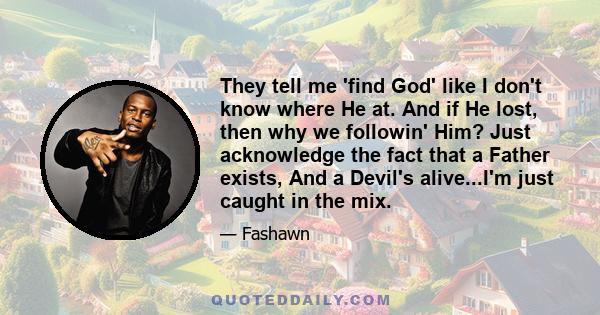 They tell me 'find God' like I don't know where He at. And if He lost, then why we followin' Him? Just acknowledge the fact that a Father exists, And a Devil's alive...I'm just caught in the mix.