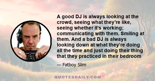 A good DJ is always looking at the crowd, seeing what they’re like, seeing whether it’s working; communicating with them. Smiling at them. And a bad DJ is always looking down at what they’re doing all the time and just