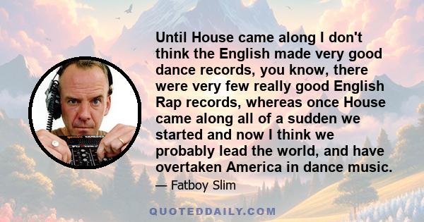 Until House came along I don't think the English made very good dance records, you know, there were very few really good English Rap records, whereas once House came along all of a sudden we started and now I think we