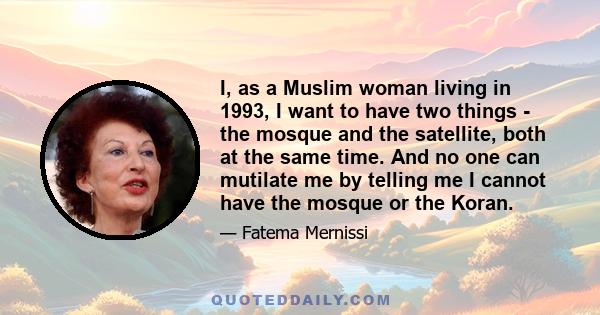 I, as a Muslim woman living in 1993, I want to have two things - the mosque and the satellite, both at the same time. And no one can mutilate me by telling me I cannot have the mosque or the Koran.