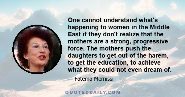 One cannot understand what's happening to women in the Middle East if they don't realize that the mothers are a strong, progressive force. The mothers push the daughters to get out of the harem, to get the education, to 