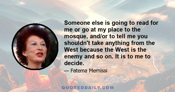 Someone else is going to read for me or go at my place to the mosque, and/or to tell me you shouldn't take anything from the West because the West is the enemy and so on. It is to me to decide.