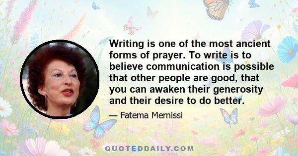 Writing is one of the most ancient forms of prayer. To write is to believe communication is possible that other people are good, that you can awaken their generosity and their desire to do better.