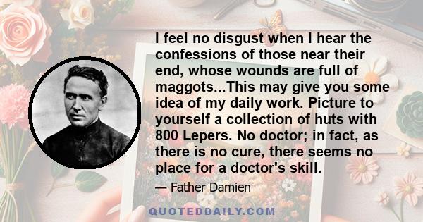 I feel no disgust when I hear the confessions of those near their end, whose wounds are full of maggots...This may give you some idea of my daily work. Picture to yourself a collection of huts with 800 Lepers. No