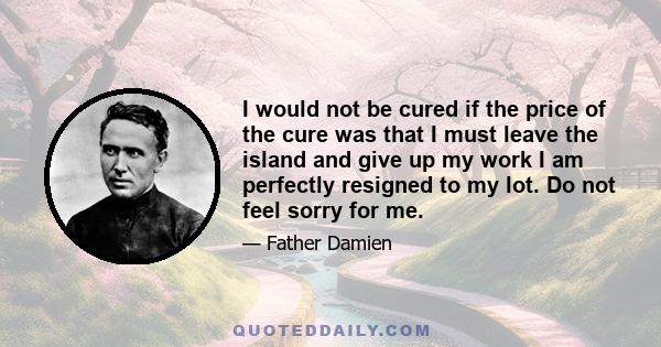 I would not be cured if the price of the cure was that I must leave the island and give up my work I am perfectly resigned to my lot. Do not feel sorry for me.