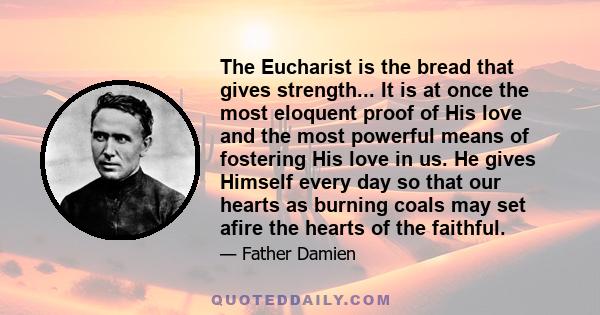 The Eucharist is the bread that gives strength... It is at once the most eloquent proof of His love and the most powerful means of fostering His love in us. He gives Himself every day so that our hearts as burning coals 