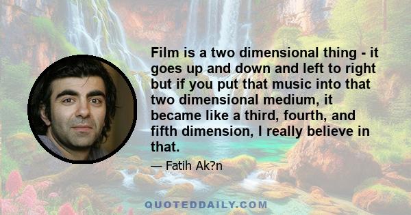 Film is a two dimensional thing - it goes up and down and left to right but if you put that music into that two dimensional medium, it became like a third, fourth, and fifth dimension, I really believe in that.