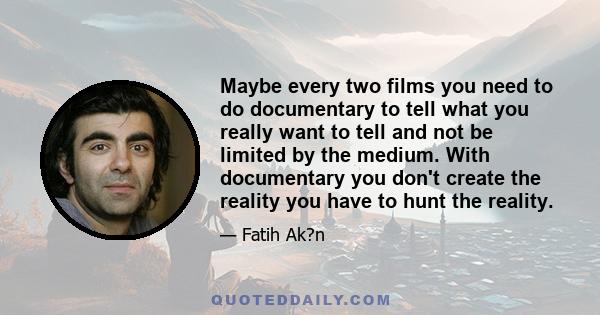 Maybe every two films you need to do documentary to tell what you really want to tell and not be limited by the medium. With documentary you don't create the reality you have to hunt the reality.