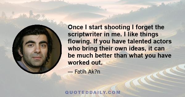 Once I start shooting I forget the scriptwriter in me. I like things flowing. If you have talented actors who bring their own ideas, it can be much better than what you have worked out.