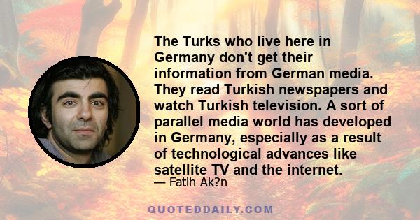 The Turks who live here in Germany don't get their information from German media. They read Turkish newspapers and watch Turkish television. A sort of parallel media world has developed in Germany, especially as a