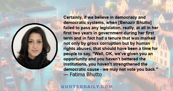 Certainly, if we believe in democracy and democratic systems, when [Benazir Bhutto] failed to pass any legislation, really, at all in her first two years in government during her first term and in fact had a tenure that 