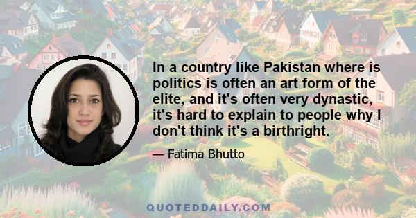 In a country like Pakistan where is politics is often an art form of the elite, and it's often very dynastic, it's hard to explain to people why I don't think it's a birthright.