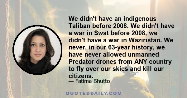 We didn't have an indigenous Taliban before 2008. We didn't have a war in Swat before 2008, we didn't have a war in Waziristan. We never, in our 63-year history, we have never allowed unmanned Predator drones from ANY