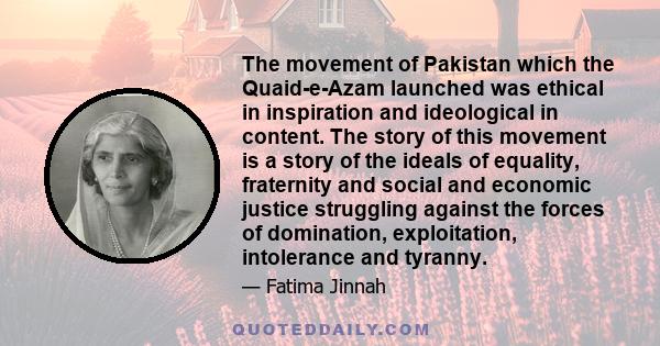 The movement of Pakistan which the Quaid-e-Azam launched was ethical in inspiration and ideological in content. The story of this movement is a story of the ideals of equality, fraternity and social and economic justice 