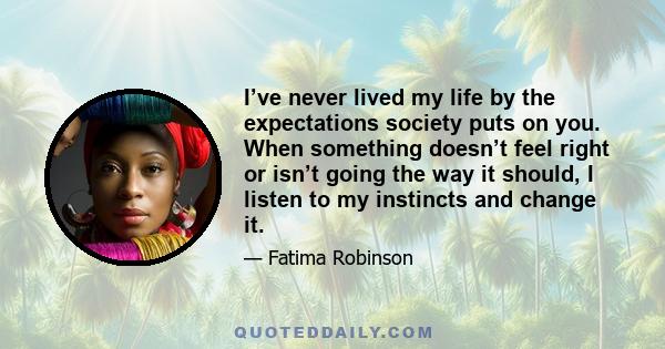 I’ve never lived my life by the expectations society puts on you. When something doesn’t feel right or isn’t going the way it should, I listen to my instincts and change it.