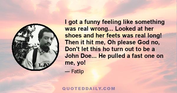 I got a funny feeling like something was real wrong... Looked at her shoes and her feets was real long! Then it hit me, Oh please God no, Don't let this ho turn out to be a John Doe... He pulled a fast one on me, yo!