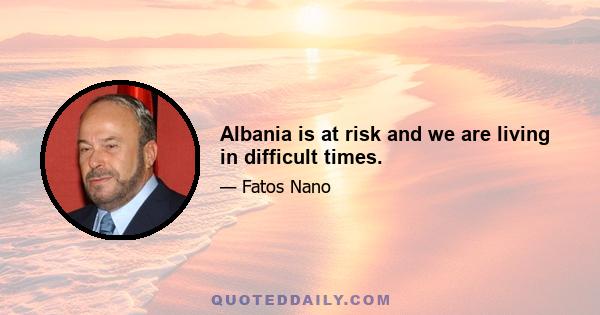 Albania is at risk and we are living in difficult times.