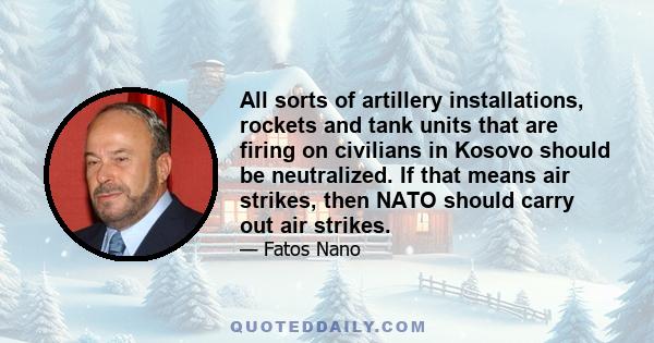 All sorts of artillery installations, rockets and tank units that are firing on civilians in Kosovo should be neutralized. If that means air strikes, then NATO should carry out air strikes.