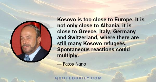 Kosovo is too close to Europe. It is not only close to Albania, it is close to Greece, Italy, Germany and Switzerland, where there are still many Kosovo refugees. Spontaneous reactions could multiply.