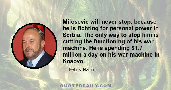 Milosevic will never stop, because he is fighting for personal power in Serbia. The only way to stop him is cutting the functioning of his war machine. He is spending $1.7 million a day on his war machine in Kosovo.