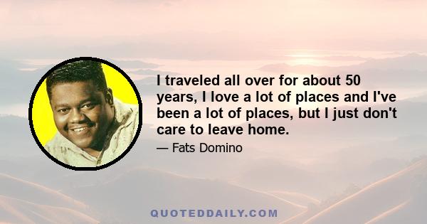 I traveled all over for about 50 years, I love a lot of places and I've been a lot of places, but I just don't care to leave home.