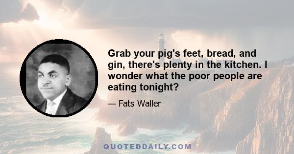 Grab your pig's feet, bread, and gin, there's plenty in the kitchen. I wonder what the poor people are eating tonight?