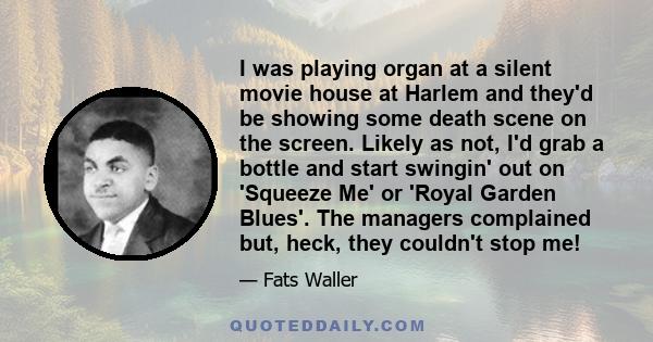 I was playing organ at a silent movie house at Harlem and they'd be showing some death scene on the screen. Likely as not, I'd grab a bottle and start swingin' out on 'Squeeze Me' or 'Royal Garden Blues'. The managers