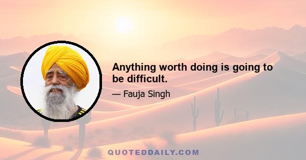 Anything worth doing is going to be difficult.