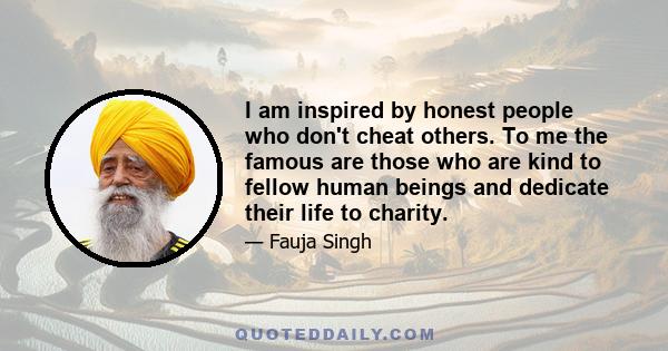 I am inspired by honest people who don't cheat others. To me the famous are those who are kind to fellow human beings and dedicate their life to charity.