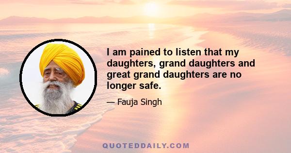 I am pained to listen that my daughters, grand daughters and great grand daughters are no longer safe.