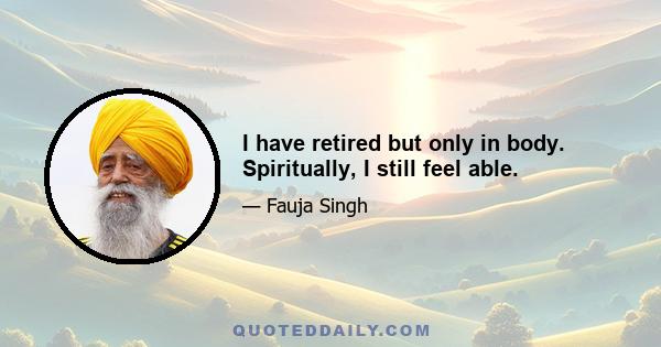 I have retired but only in body. Spiritually, I still feel able.