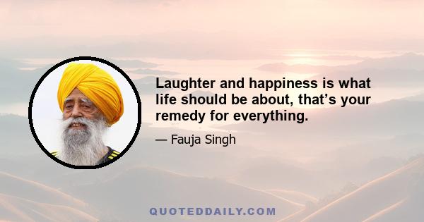 Laughter and happiness is what life should be about, that’s your remedy for everything.