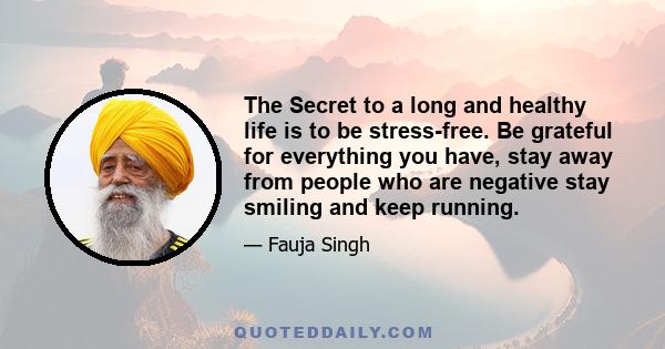 The Secret to a long and healthy life is to be stress-free. Be grateful for everything you have, stay away from people who are negative stay smiling and keep running.