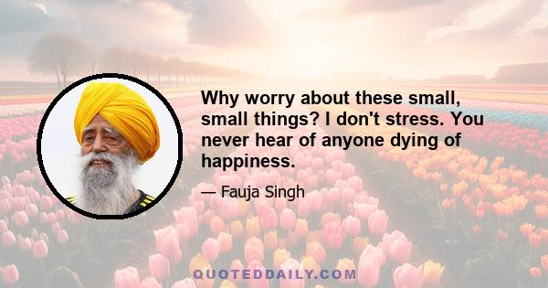 Why worry about these small, small things? I don't stress. You never hear of anyone dying of happiness.