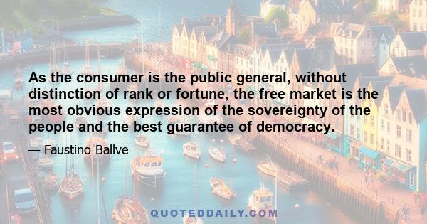 As the consumer is the public general, without distinction of rank or fortune, the free market is the most obvious expression of the sovereignty of the people and the best guarantee of democracy.