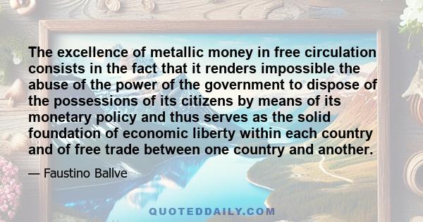 The excellence of metallic money in free circulation consists in the fact that it renders impossible the abuse of the power of the government to dispose of the possessions of its citizens by means of its monetary policy 