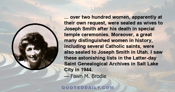 ... over two hundred women, apparently at their own request, were sealed as wives to Joseph Smith after his death in special temple ceremonies. Moreover, a great many distinguished women in history, including several