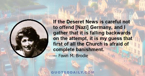 If the Deseret News is careful not to offend [Nazi] Germany, and I gather that it is falling backwards on the attempt, it is my guess that first of all the Church is afraid of complete banishment.