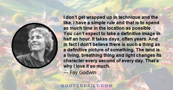 I don’t get wrapped up in technique and the like. I have a simple rule and that is to spend as much time in the location as possible. You can’t expect to take a definitive image in half an hour. It takes days, often