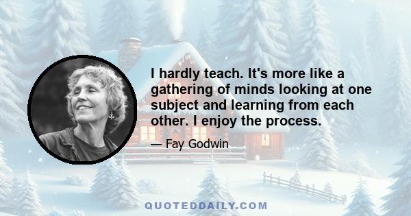 I hardly teach. It's more like a gathering of minds looking at one subject and learning from each other. I enjoy the process.