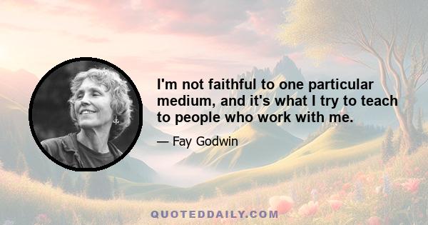 I'm not faithful to one particular medium, and it's what I try to teach to people who work with me.