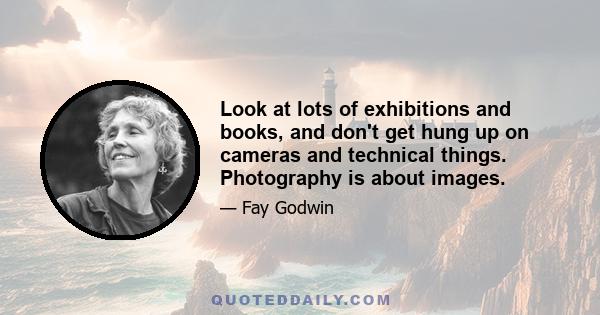 Look at lots of exhibitions and books, and don't get hung up on cameras and technical things. Photography is about images.