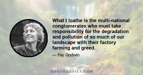 What I loathe is the multi-national conglomerates who must take responsibility for the degradation and pollution of so much of our landscape with their factory farming and greed.