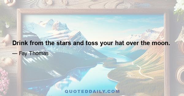 Drink from the stars and toss your hat over the moon.