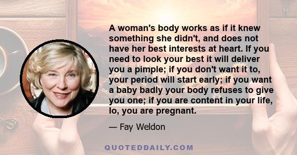 A woman's body works as if it knew something she didn't, and does not have her best interests at heart. If you need to look your best it will deliver you a pimple; if you don't want it to, your period will start early;